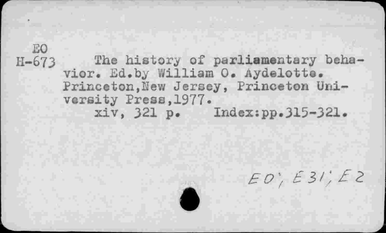 ﻿EO
H-673 The history of parliamentary behavior. Ed.by William O. Aydelotte. Princeton,New Jersey, Princeton University Press,1977.
xiv, 321 p. Index:pp.315-321.
£ C>'f b 3 / J Z 2